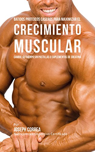 Batidos Proteicos Caseros Para Maximizar el Crecimiento Muscular: Cambie su Cuerpo sin Pastillas o Suplementos de Creatina